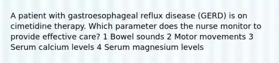 A patient with gastroesophageal reflux disease (GERD) is on cimetidine therapy. Which parameter does the nurse monitor to provide effective care? 1 Bowel sounds 2 Motor movements 3 Serum calcium levels 4 Serum magnesium levels