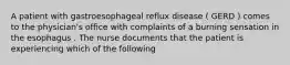 A patient with gastroesophageal reflux disease ( GERD ) comes to the physician's office with complaints of a burning sensation in the esophagus . The nurse documents that the patient is experiencing which of the following