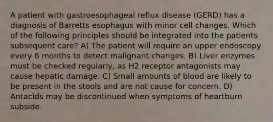 A patient with gastroesophageal reflux disease (GERD) has a diagnosis of Barretts esophagus with minor cell changes. Which of the following principles should be integrated into the patients subsequent care? A) The patient will require an upper endoscopy every 6 months to detect malignant changes. B) Liver enzymes must be checked regularly, as H2 receptor antagonists may cause hepatic damage. C) Small amounts of blood are likely to be present in the stools and are not cause for concern. D) Antacids may be discontinued when symptoms of heartburn subside.