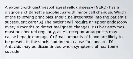 A patient with gastroesophageal reflux disease (GERD) has a diagnosis of Barrett's esophagus with minor cell changes. Which of the following principles should be integrated into the patient's subsequent care? A) The patient will require an upper endoscopy every 6 months to detect malignant changes. B) Liver enzymes must be checked regularly, as H2 receptor antagonists may cause hepatic damage. C) Small amounts of blood are likely to be present in the stools and are not cause for concern. D) Antacids may be discontinued when symptoms of heartburn subside.