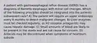 A patient with gastroesophageal reflux disease (GERD) has a diagnosis of Barretts esophagus with minor cell changes. Which of the following principles should be integrated into the patients subsequent care? A) The patient will require an upper endoscopy every 6 months to detect malignant changes. B) Liver enzymes must be checked regularly, as H2 receptor antagonists may cause hepatic damage. C) Small amounts of blood are likely to be present in the stools and are not cause for concern. D) Antacids may be discontinued when symptoms of heartburn subside