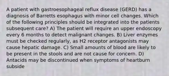 A patient with gastroesophageal reflux disease (GERD) has a diagnosis of Barretts esophagus with minor cell changes. Which of the following principles should be integrated into the patients subsequent care? A) The patient will require an upper endoscopy every 6 months to detect malignant changes. B) Liver enzymes must be checked regularly, as H2 receptor antagonists may cause hepatic damage. C) Small amounts of blood are likely to be present in the stools and are not cause for concern. D) Antacids may be discontinued when symptoms of heartburn subside