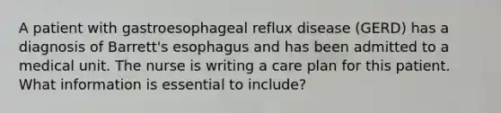 A patient with gastroesophageal reflux disease (GERD) has a diagnosis of Barrett's esophagus and has been admitted to a medical unit. The nurse is writing a care plan for this patient. What information is essential to include?