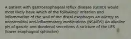 A patient with gastroesophageal reflux disease (GERD) would most likely have which of the following? Irritation and inflammation of the wall of the distal esophagus An allergy to nonsteroidal anti-inflammatory medications (NSAIDS) An alkaline pH of gastric and duodenal secretions A stricture of the LES (lower esophageal sphincter)