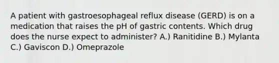 A patient with gastroesophageal reflux disease (GERD) is on a medication that raises the pH of gastric contents. Which drug does the nurse expect to administer? A.) Ranitidine B.) Mylanta C.) Gaviscon D.) Omeprazole