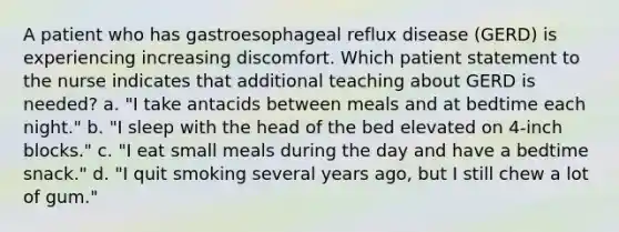 A patient who has gastroesophageal reflux disease (GERD) is experiencing increasing discomfort. Which patient statement to the nurse indicates that additional teaching about GERD is needed? a. "I take antacids between meals and at bedtime each night." b. "I sleep with the head of the bed elevated on 4-inch blocks." c. "I eat small meals during the day and have a bedtime snack." d. "I quit smoking several years ago, but I still chew a lot of gum."