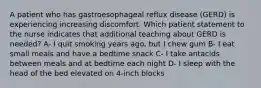 A patient who has gastroesophageal reflux disease (GERD) is experiencing increasing discomfort. Which patient statement to the nurse indicates that additional teaching about GERD is needed? A- I quit smoking years ago, but I chew gum B- I eat small meals and have a bedtime snack C- I take antacids between meals and at bedtime each night D- I sleep with the head of the bed elevated on 4-inch blocks