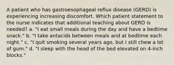 A patient who has gastroesophageal reflux disease (GERD) is experiencing increasing discomfort. Which patient statement to the nurse indicates that additional teaching about GERD is needed? a. "I eat small meals during the day and have a bedtime snack." b. "I take antacids between meals and at bedtime each night." c. "I quit smoking several years ago, but I still chew a lot of gum." d. "I sleep with the head of the bed elevated on 4-inch blocks."