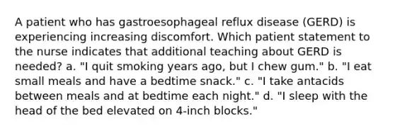 A patient who has gastroesophageal reflux disease (GERD) is experiencing increasing discomfort. Which patient statement to the nurse indicates that additional teaching about GERD is needed? a. "I quit smoking years ago, but I chew gum." b. "I eat small meals and have a bedtime snack." c. "I take antacids between meals and at bedtime each night." d. "I sleep with the head of the bed elevated on 4-inch blocks."