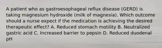 A patient who as gastroesophageal reflux disease (GERD) is taking magnesium hydroxide (milk of magnesia). Which outcome should a nurse expect if the medication is achieving the desired therapeutic effect? A. Reduced stomach motility B. Neutralized gastric acid C. Increased barrier to pepsin D. Reduced duodenal pH