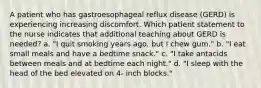 A patient who has gastroesophageal reflux disease (GERD) is experiencing increasing discomfort. Which patient statement to the nurse indicates that additional teaching about GERD is needed? a. "I quit smoking years ago, but I chew gum." b. "I eat small meals and have a bedtime snack." c. "I take antacids between meals and at bedtime each night." d. "I sleep with the head of the bed elevated on 4- inch blocks."