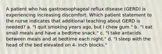 A patient who has gastroesophageal reflux disease (GERD) is experiencing increasing discomfort. Which patient statement to the nurse indicates that additional teaching about GERD is needed? a. "I quit smoking years ago, but I chew gum." b. "I eat small meals and have a bedtime snack." c. "I take antacids between meals and at bedtime each night." d. "I sleep with the head of the bed elevated on 4- inch blocks."