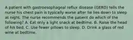 A patient with gastroesophageal reflux disease (GERD) tells the nurse his chest pain is typically worse after he lies down to sleep at night. The nurse recommends the patient do which of the following? A. Eat only a light snack at bedtime. B. Raise the head of his bed. C. Use fewer pillows to sleep. D. Drink a glass of red wine at bedtime.