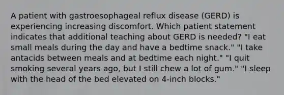 A patient with gastroesophageal reflux disease (GERD) is experiencing increasing discomfort. Which patient statement indicates that additional teaching about GERD is needed? "I eat small meals during the day and have a bedtime snack." "I take antacids between meals and at bedtime each night." "I quit smoking several years ago, but I still chew a lot of gum." "I sleep with the head of the bed elevated on 4-inch blocks."