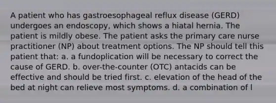 A patient who has gastroesophageal reflux disease (GERD) undergoes an endoscopy, which shows a hiatal hernia. The patient is mildly obese. The patient asks the primary care nurse practitioner (NP) about treatment options. The NP should tell this patient that: a. a fundoplication will be necessary to correct the cause of GERD. b. over-the-counter (OTC) antacids can be effective and should be tried first. c. elevation of the head of the bed at night can relieve most symptoms. d. a combination of l