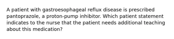 A patient with gastroesophageal reflux disease is prescribed pantoprazole, a proton-pump inhibitor. Which patient statement indicates to the nurse that the patient needs additional teaching about this medication?