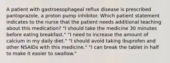 A patient with gastroesophageal reflux disease is prescribed pantoprazole, a proton pump inhibitor. Which patient statement indicates to the nurse that the patient needs additional teaching about this medication? "I should take the medicine 30 minutes before eating breakfast." "I need to increase the amount of calcium in my daily diet." "I should avoid taking ibuprofen and other NSAIDs with this medicine." "I can break the tablet in half to make it easier to swallow."