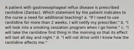 A patient with gastroesophageal reflux disease is prescribed ranitidine (Zantac). Which statement by the patient indicates to the nurse a need for additional teaching? a. "If I need to use ranitidine for more than 2 weeks, I will notify my prescriber." b. "I will look into a smoking cessation program when I go home." c. "I will take the ranitidine first thing in the morning so that its effect will last all day and night." d. "I will not drive until I know how the ranitidine affects me."