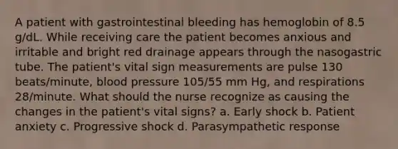 A patient with gastrointestinal bleeding has hemoglobin of 8.5 g/dL. While receiving care the patient becomes anxious and irritable and bright red drainage appears through the nasogastric tube. The patient's vital sign measurements are pulse 130 beats/minute, blood pressure 105/55 mm Hg, and respirations 28/minute. What should the nurse recognize as causing the changes in the patient's vital signs? a. Early shock b. Patient anxiety c. Progressive shock d. Parasympathetic response