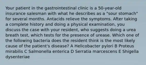 Your patient in the gastrointestinal clinic is a 50-year-old insurance salesman with what he describes as a "sour stomach" for several months. Antacids relieve the symptoms. After taking a complete history and doing a physical examination, you discuss the case with your resident, who suggests doing a urea breath test, which tests for the presence of urease. Which one of the following bacteria does the resident think is the most likely cause of the patient's disease? A Helicobacter pylori B Proteus mirabilis C Salmonella enterica D Serratia marcescens E Shigella dysenteriae