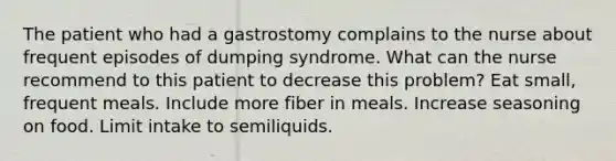 The patient who had a gastrostomy complains to the nurse about frequent episodes of dumping syndrome. What can the nurse recommend to this patient to decrease this problem? Eat small, frequent meals. Include more fiber in meals. Increase seasoning on food. Limit intake to semiliquids.