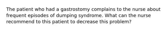 The patient who had a gastrostomy complains to the nurse about frequent episodes of dumping syndrome. What can the nurse recommend to this patient to decrease this problem?