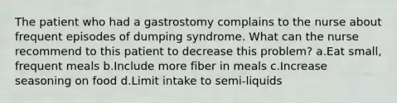 The patient who had a gastrostomy complains to the nurse about frequent episodes of dumping syndrome. What can the nurse recommend to this patient to decrease this problem? a.Eat small, frequent meals b.Include more fiber in meals c.Increase seasoning on food d.Limit intake to semi-liquids