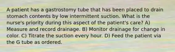 A patient has a gastrostomy tube that has been placed to drain stomach contents by low intermittent suction. What is the nurse's priority during this aspect of the patient's care? A) Measure and record drainage. B) Monitor drainage for change in color. C) Titrate the suction every hour. D) Feed the patient via the G tube as ordered.