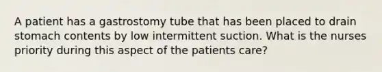 A patient has a gastrostomy tube that has been placed to drain stomach contents by low intermittent suction. What is the nurses priority during this aspect of the patients care?