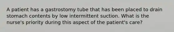 A patient has a gastrostomy tube that has been placed to drain stomach contents by low intermittent suction. What is the nurse's priority during this aspect of the patient's care?