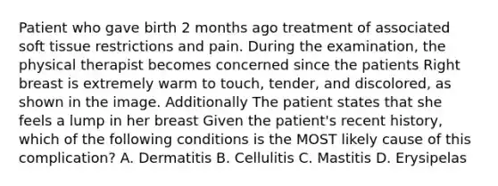 Patient who gave birth 2 months ago treatment of associated soft tissue restrictions and pain. During the examination, the physical therapist becomes concerned since the patients Right breast is extremely warm to touch, tender, and discolored, as shown in the image. Additionally The patient states that she feels a lump in her breast Given the patient's recent history, which of the following conditions is the MOST likely cause of this complication? A. Dermatitis B. Cellulitis C. Mastitis D. Erysipelas