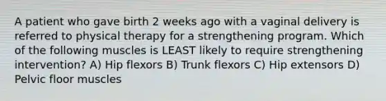 A patient who gave birth 2 weeks ago with a vaginal delivery is referred to physical therapy for a strengthening program. Which of the following muscles is LEAST likely to require strengthening intervention? A) Hip flexors B) Trunk flexors C) Hip extensors D) Pelvic floor muscles