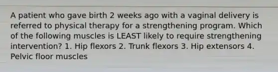 A patient who gave birth 2 weeks ago with a vaginal delivery is referred to physical therapy for a strengthening program. Which of the following muscles is LEAST likely to require strengthening intervention? 1. Hip flexors 2. Trunk flexors 3. Hip extensors 4. Pelvic floor muscles