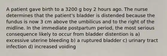 A patient gave birth to a 3200 g boy 2 hours ago. The nurse determines that the patient's bladder is distended because the fundus is now 3 cm above the umbilicus and to the right of the midline. In the immediate postpartum period, the most serious consequence likely to occur from bladder distention is a) excessive uterine bleeding b) a ruptured bladder c) urinary tract infection d) increased voiding