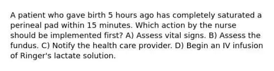 A patient who gave birth 5 hours ago has completely saturated a perineal pad within 15 minutes. Which action by the nurse should be implemented first? A) Assess vital signs. B) Assess the fundus. C) Notify the health care provider. D) Begin an IV infusion of Ringer's lactate solution.