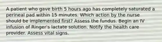 A patient who gave birth 5 hours ago has completely saturated a perineal pad within 15 minutes. Which action by the nurse should be implemented first? Assess the fundus. Begin an IV infusion of Ringer's lactate solution. Notify the health care provider. Assess vital signs.