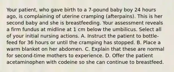 Your patient, who gave birth to a 7-pound baby boy 24 hours ago, is complaining of uterine cramping (afterpains). This is her second baby and she is breastfeeding. Your assessment reveals a firm fundus at midline at 1 cm below the umbilicus. Select all of your initial nursing actions. A. Instruct the patient to bottle-feed for 36 hours or until the cramping has stopped. B. Place a warm blanket on her abdomen. C. Explain that these are normal for second-time mothers to experience. D. Offer the patient acetaminophen with codeine so she can continue to breastfeed.