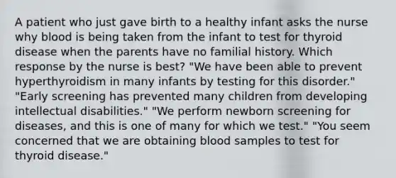 A patient who just gave birth to a healthy infant asks the nurse why blood is being taken from the infant to test for thyroid disease when the parents have no familial history. Which response by the nurse is best? "We have been able to prevent hyperthyroidism in many infants by testing for this disorder." "Early screening has prevented many children from developing intellectual disabilities." "We perform newborn screening for diseases, and this is one of many for which we test." "You seem concerned that we are obtaining blood samples to test for thyroid disease."