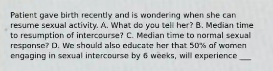 Patient gave birth recently and is wondering when she can resume sexual activity. A. What do you tell her? B. Median time to resumption of intercourse? C. Median time to normal sexual response? D. We should also educate her that 50% of women engaging in sexual intercourse by 6 weeks, will experience ___