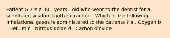 Patient GD is a 30 - years - old who went to the dentist for a scheduled wisdom tooth extraction . Which of the following inhalational gases is administered to the patients ? a . Oxygen b . Helium c . Nitrous oxide d . Carbon dioxide