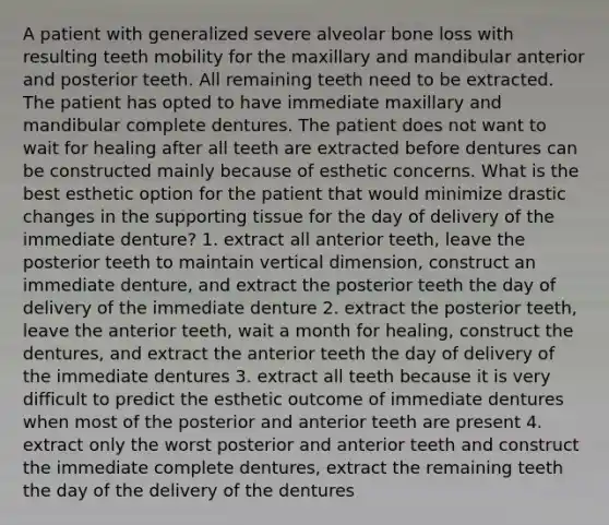 A patient with generalized severe alveolar bone loss with resulting teeth mobility for the maxillary and mandibular anterior and posterior teeth. All remaining teeth need to be extracted. The patient has opted to have immediate maxillary and mandibular complete dentures. The patient does not want to wait for healing after all teeth are extracted before dentures can be constructed mainly because of esthetic concerns. What is the best esthetic option for the patient that would minimize drastic changes in the supporting tissue for the day of delivery of the immediate denture? 1. extract all anterior teeth, leave the posterior teeth to maintain vertical dimension, construct an immediate denture, and extract the posterior teeth the day of delivery of the immediate denture 2. extract the posterior teeth, leave the anterior teeth, wait a month for healing, construct the dentures, and extract the anterior teeth the day of delivery of the immediate dentures 3. extract all teeth because it is very difficult to predict the esthetic outcome of immediate dentures when most of the posterior and anterior teeth are present 4. extract only the worst posterior and anterior teeth and construct the immediate complete dentures, extract the remaining teeth the day of the delivery of the dentures