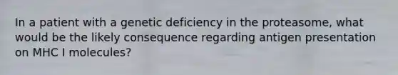 In a patient with a genetic deficiency in the proteasome, what would be the likely consequence regarding antigen presentation on MHC I molecules?