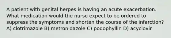 A patient with genital herpes is having an acute exacerbation. What medication would the nurse expect to be ordered to suppress the symptoms and shorten the course of the infarction? A) clotrimazole B) metronidazole C) podophyllin D) acyclovir