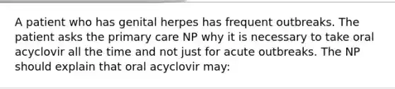 A patient who has genital herpes has frequent outbreaks. The patient asks the primary care NP why it is necessary to take oral acyclovir all the time and not just for acute outbreaks. The NP should explain that oral acyclovir may: