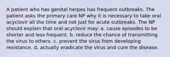 A patient who has genital herpes has frequent outbreaks. The patient asks the primary care NP why it is necessary to take oral acyclovir all the time and not just for acute outbreaks. The NP should explain that oral acyclovir may: a. cause episodes to be shorter and less frequent. b. reduce the chance of transmitting the virus to others. c. prevent the virus from developing resistance. d. actually eradicate the virus and cure the disease.