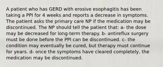 A patient who has GERD with erosive esophagitis has been taking a PPI for 4 weeks and reports a decrease in symptoms. The patient asks the primary care NP if the medication may be discontinued. The NP should tell the patient that: a- the dose may be decreased for long-term therapy. b- antireflux surgery must be done before the PPI can be discontinued. c- the condition may eventually be cured, but therapy must continue for years. d- once the symptoms have cleared completely, the medication may be discontinued.