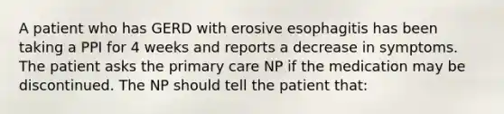 A patient who has GERD with erosive esophagitis has been taking a PPI for 4 weeks and reports a decrease in symptoms. The patient asks the primary care NP if the medication may be discontinued. The NP should tell the patient that: