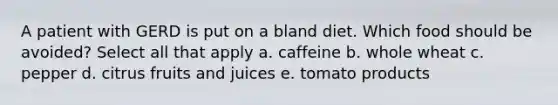 A patient with GERD is put on a bland diet. Which food should be avoided? Select all that apply a. caffeine b. whole wheat c. pepper d. citrus fruits and juices e. tomato products