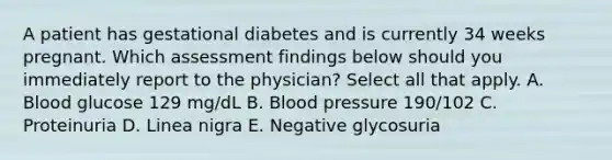 A patient has gestational diabetes and is currently 34 weeks pregnant. Which assessment findings below should you immediately report to the physician? Select all that apply. A. Blood glucose 129 mg/dL B. Blood pressure 190/102 C. Proteinuria D. Linea nigra E. Negative glycosuria