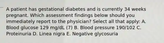 A patient has gestational diabetes and is currently 34 weeks pregnant. Which assessment findings below should you immediately report to the physician? Select all that apply: A. Blood glucose 129 mg/dL (7) B. Blood pressure 190/102 C. Proteinuria D. Linea nigra E. Negative glycosuria